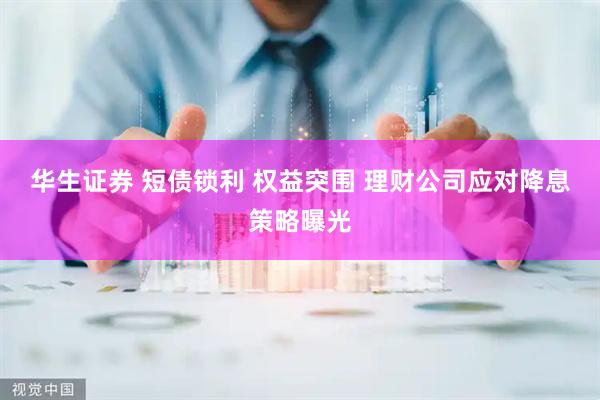 华生证券 短债锁利 权益突围 理财公司应对降息策略曝光