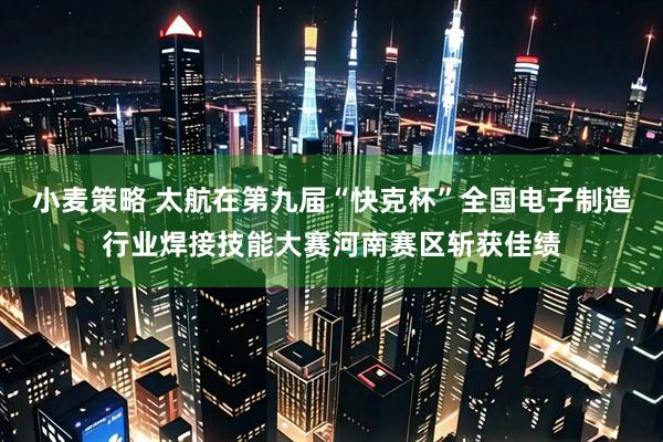 小麦策略 太航在第九届“快克杯”全国电子制造行业焊接技能大赛河南赛区斩获佳绩