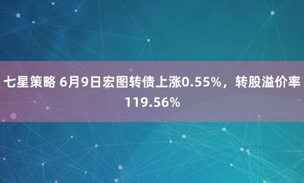 七星策略 6月9日宏图转债上涨0.55%，转股溢价率119.56%