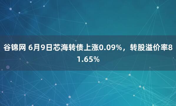 谷锦网 6月9日芯海转债上涨0.09%，转股溢价率81.65%
