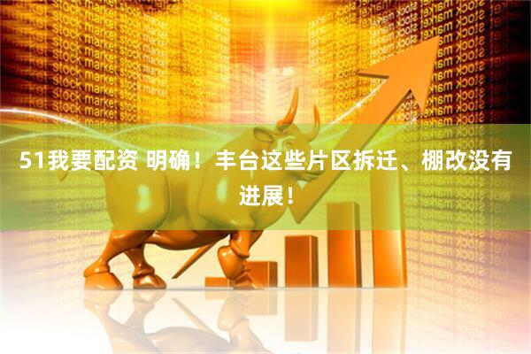 51我要配资 明确！丰台这些片区拆迁、棚改没有进展！