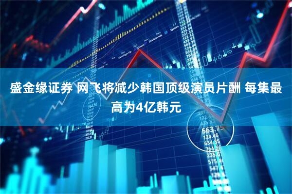 盛金缘证券 网飞将减少韩国顶级演员片酬 每集最高为4亿韩元