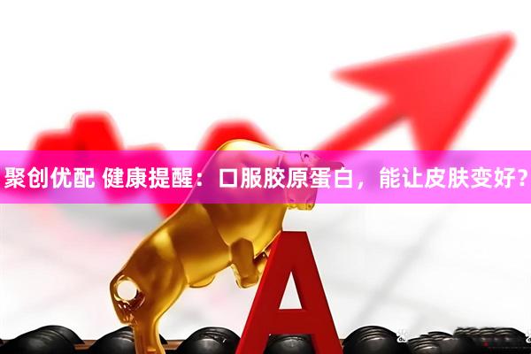 聚创优配 健康提醒：口服胶原蛋白，能让皮肤变好？
