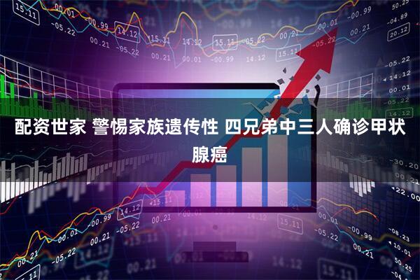 配资世家 警惕家族遗传性 四兄弟中三人确诊甲状腺癌