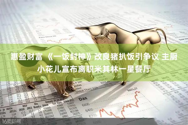 惠盈财富 《一饭封神》改良猪扒饭引争议 主厨小花儿宣布离职米其林一星餐厅