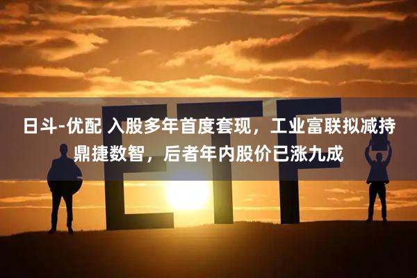 日斗-优配 入股多年首度套现，工业富联拟减持鼎捷数智，后者年内股价已涨九成