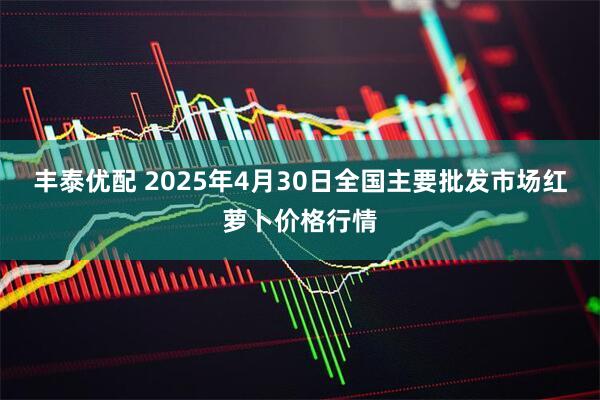 丰泰优配 2025年4月30日全国主要批发市场红萝卜价格行情