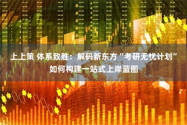 上上策 体系致胜：解码新东方“考研无忧计划”如何构建一站式上岸蓝图