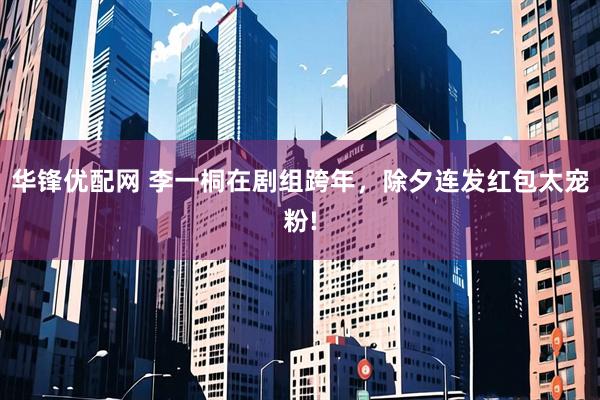 华锋优配网 李一桐在剧组跨年，除夕连发红包太宠粉!