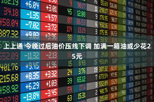 上上通 今晚过后油价压线下调 加满一箱油或少花25元