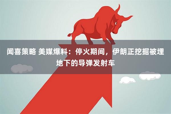 闻喜策略 美媒爆料：停火期间，伊朗正挖掘被埋地下的导弹发射车